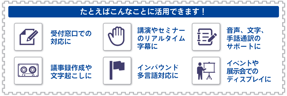 UDトーク活用イメージ図：たとえばこんなことに活用できます！受付窓口での対応に、講演やセミナーのリアルタイム字幕に、音声、文字、手話通訳のサポートに、議事録作成や文字起こしに、インバウンド多言語対応に、イベントや展示会でのディスプレイに