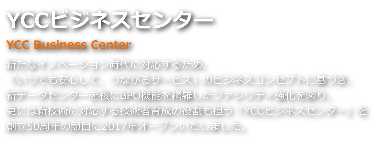 YCCビジネスセンター 新たなイノベーション時代に対応するため、「いつでも安心して、つながるサービス」、ビジネスコンセプトに基づき、新データセンターを核にBPO機能を網羅したファシリティ強化を図り、新技術に対応する技術者育成の役割も担い、創立50周年の節目に2017年オープンいたしました