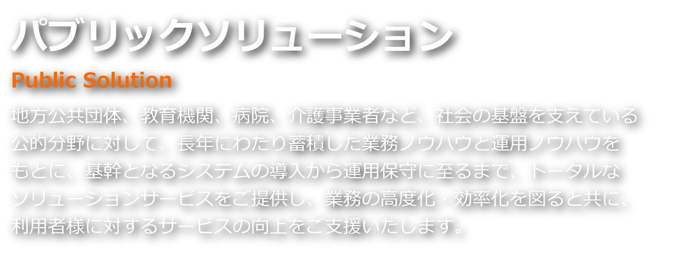 パブリックソリューション 地方公共団体、教育機関、病院、介護事業者など、社会の基盤を支えている公的分野に対して、長年にわたり蓄積した業務・運用ノウハウをもとに、基幹となるシステムの導入から運用保守に至るまで、トータルソリューションサービスをご提供し、利用者様に対するサービスの向上をご支援いたします