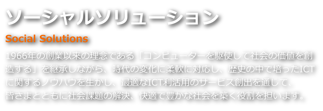 ソーシャルソリューション 1966年の創業以来の理念である「コンピューターを駆使して社会の価値を創造する」を継承しながら、時代の変化に柔軟に対応し、ICTに関するノウハウを生かし、最適なICT利活用のサービス創出を通じて、皆さまとともに社会課題の解決、快適で豊かな社会を築く役割を担います