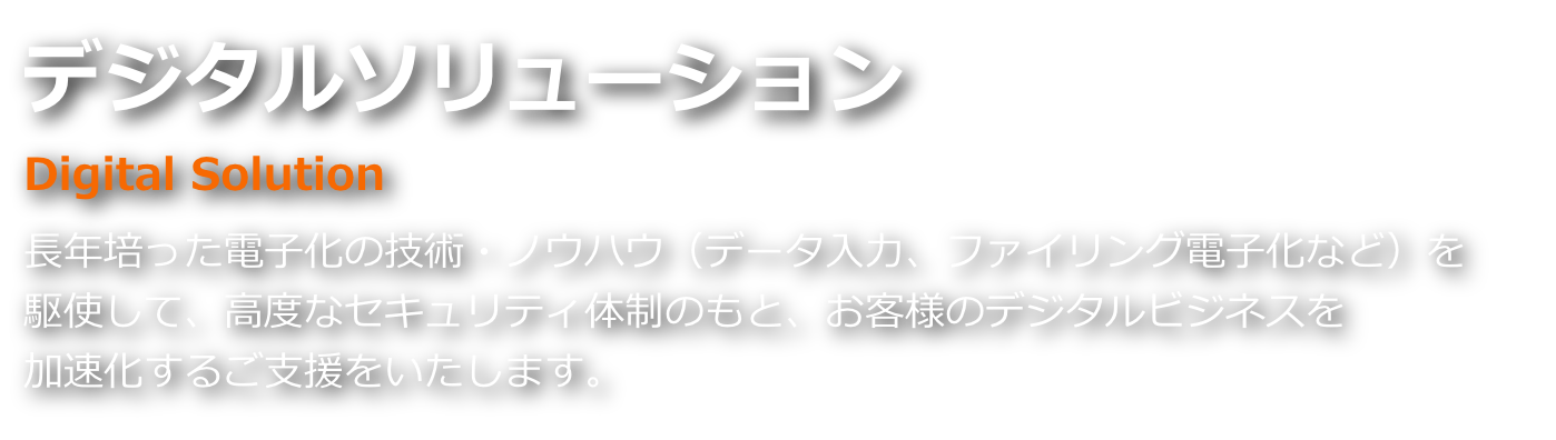 デジタルソリューション 長年培った電子化の技術・ノウハウ（データ入力、ファイリング電子化など）を駆使して、高度なセキュリティ体制のもと、お客様のデジタルビジネスを加速化するご支援をいたします