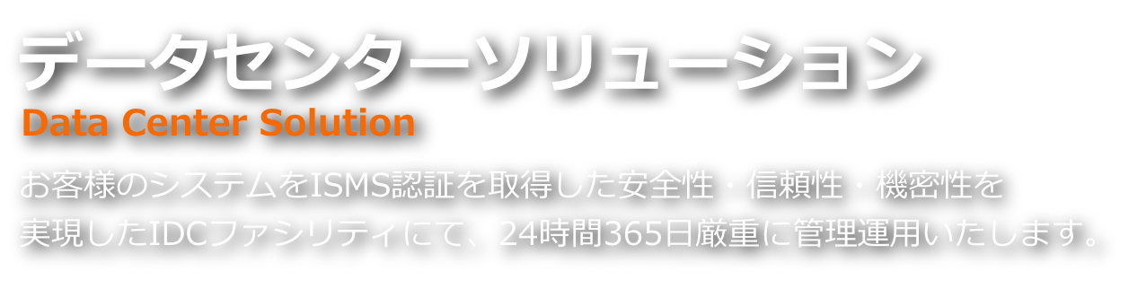 データセンターサービス お客様のシステムをISMS認証を取得した安全性・信頼性・機密性を実現したIDCファシリティにて、24時間365日厳重に管理運用いたします